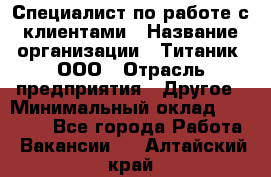 Специалист по работе с клиентами › Название организации ­ Титаник, ООО › Отрасль предприятия ­ Другое › Минимальный оклад ­ 22 000 - Все города Работа » Вакансии   . Алтайский край